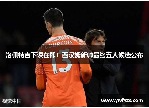 洛佩特吉下课在即！西汉姆新帅最终五人候选公布